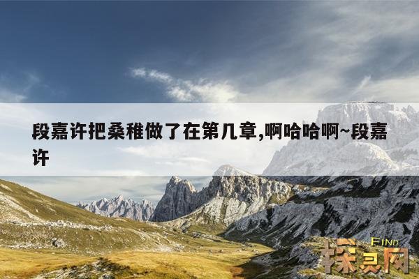 段嘉许把桑稚做了在第几章,啊哈哈啊~段嘉许